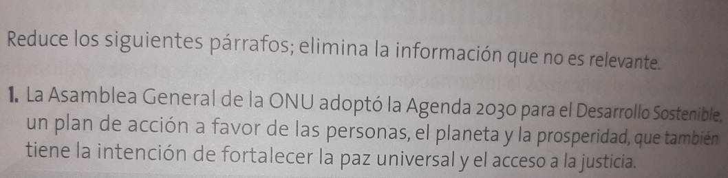 Reduce los siguientes párrafos; elimina la información que no es relevante. 
I La Asamblea General de la ONU adoptó la Agenda 2030 para el Desarrollo Sostenible. 
un plan de acción a favor de las personas, el planeta y la prosperidad, que también 
tiene la intención de fortalecer la paz universal y el acceso a la justicia.