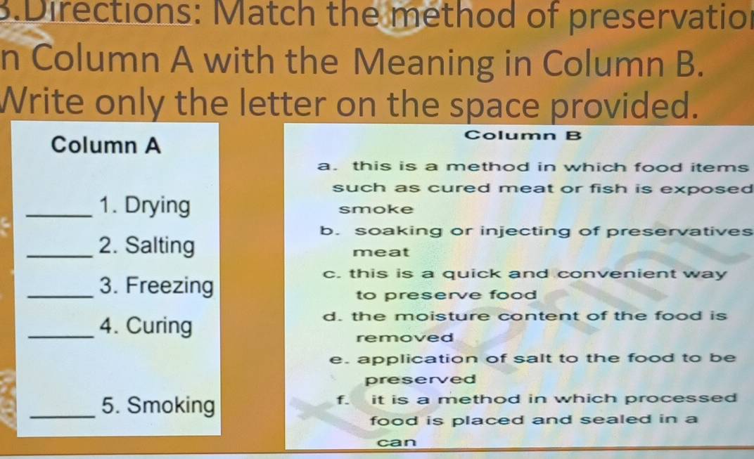 Directions: Match the method of preservation
n Column A with the Meaning in Column B.
Write only the letter on the space provided.
Column A
Column B
a. this is a method in which food items
such as cured meat or fish is exposed
_1. Drying smoke
b. soaking or injecting of preservatives
_2. Salting meat
_3. Freezing
c. this is a quick and convenient way
to preserve food 
_4. Curing
d. the moisture content of the food is
removed
e. application of salt to the food to be
preserved
_5. Smoking f. it is a method in which processed
food is placed and sealed in a
can