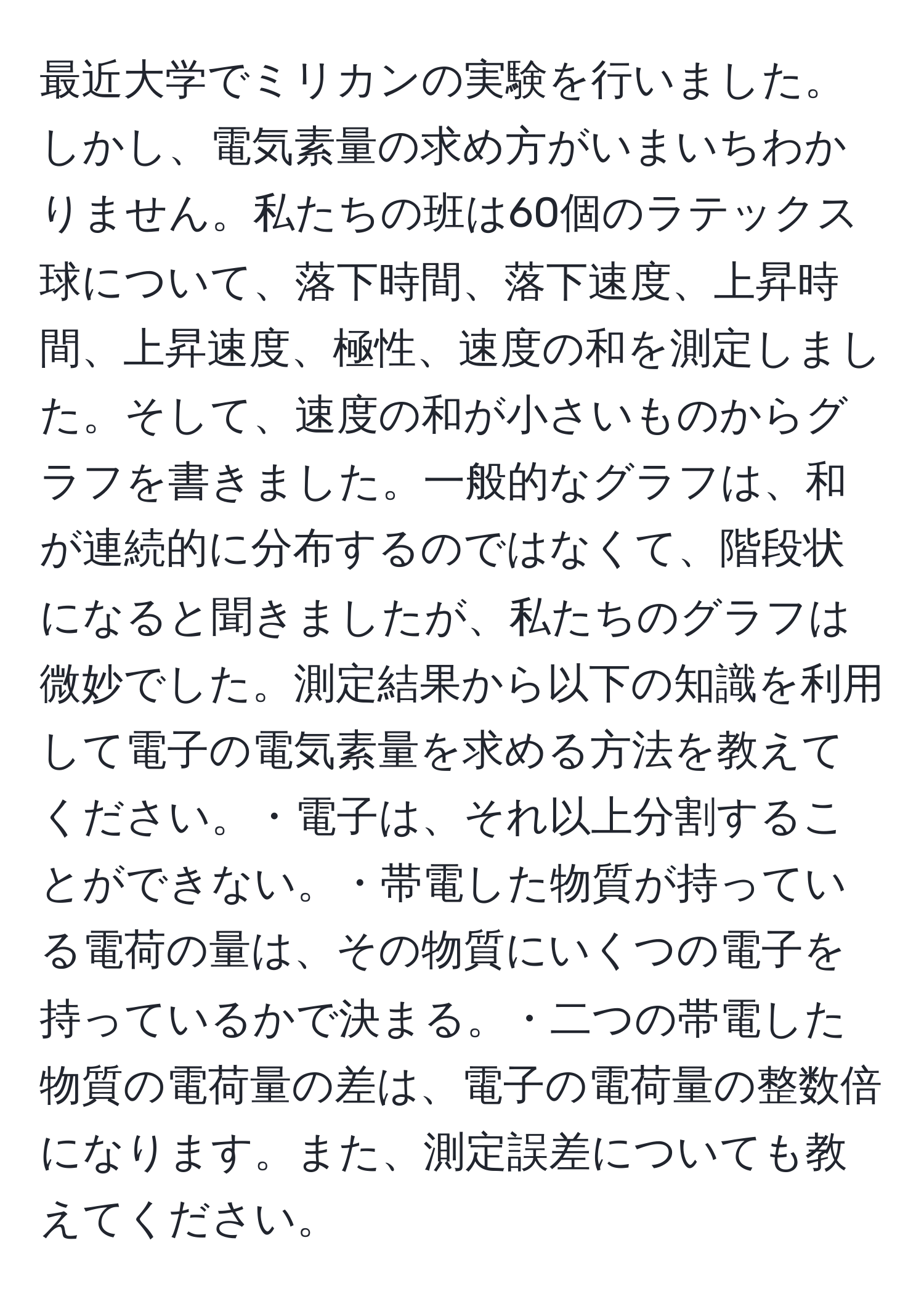 最近大学でミリカンの実験を行いました。しかし、電気素量の求め方がいまいちわかりません。私たちの班は60個のラテックス球について、落下時間、落下速度、上昇時間、上昇速度、極性、速度の和を測定しました。そして、速度の和が小さいものからグラフを書きました。一般的なグラフは、和が連続的に分布するのではなくて、階段状になると聞きましたが、私たちのグラフは微妙でした。測定結果から以下の知識を利用して電子の電気素量を求める方法を教えてください。・電子は、それ以上分割することができない。・帯電した物質が持っている電荷の量は、その物質にいくつの電子を持っているかで決まる。・二つの帯電した物質の電荷量の差は、電子の電荷量の整数倍になります。また、測定誤差についても教えてください。