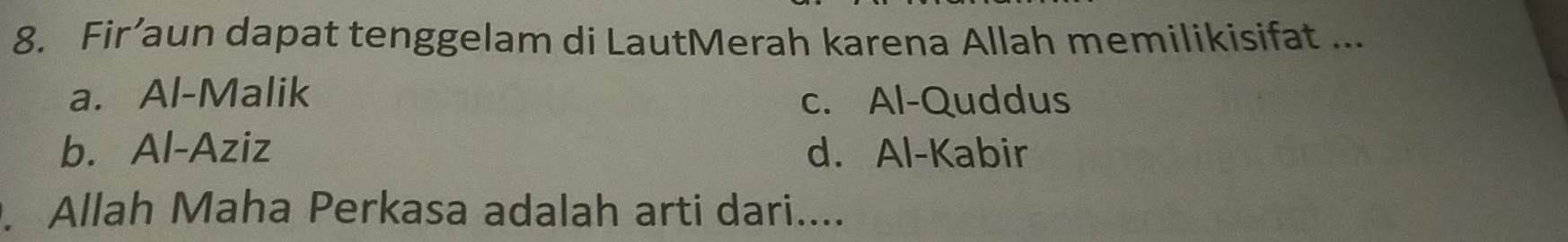 Fir’aun dapat tenggelam di LautMerah karena Allah memilikisifat ...
a. Al-Malik c. Al-Quddus
b. Al-Aziz d. Al-Kabir
Allah Maha Perkasa adalah arti dari....