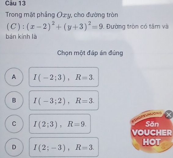 Trong mặt phẳng Oxy, cho đường tròn
(C):(x-2)^2+(y+3)^2=9. Đường tròn có tâm và
bán kính là
Chọn một đáp án đúng
A I(-2;3), R=3.
B I(-3;2), R=3. 
BSHOPXUHUONG
C I(2;3), R=9. Săn
VOUCHER
HOT
D I(2;-3), R=3.