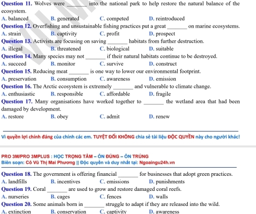 Wolves were _into the national park to help restore the natural balance of the
ecosystem.
A. balanced B. generated C. competed D. reintroduced
Question 12. Overfishing and unsustainable fishing practices put a great _on marine ecosystems.
A. strain B. captivity C. profit D. prospect
Question 13. Activists are focusing on saving _habitats from further destruction.
A. illegal B. threatened C. biological D. suitable
Question 14. Many species may not _if their natural habitats continue to be destroyed.
A. succeed B. monitor C. survive D. construct
Question 15. Reducing meat_ is one way to lower our environmental footprint.
A. preservation B. consumption C. awareness D. emission
Question 16. The Arctic ecosystem is extremely _and vulnerable to climate change.
A. enthusiastic B. responsible C. affordable D. fragile
Question 17. Many organisations have worked together to _the wetland area that had been
damaged by development.
A. restore B. obey C. admit D. renew
_
Vì quyền lợi chính đáng của chính các em. TUYỆT ĐỐI KHÔNG chia sẻ tài liệu ĐộC QUYÊN này cho người khác!
PRO 3M/PRO 3MPLUS : HỌC TRQNG TÂM - ÔN ĐÚNG - ÔN TRÚNG
Biên soạn: Cô Vũ Thị Mai Phương || Độc quyền và duy nhất tại: Ngoaingu24h.vn
_
Question 18. The government is offering financial for businesses that adopt green practices.
A. landfills B. incentives C. emissions D. punishments
Question 19. Coral_ are used to grow and restore damaged coral reefs.
A. nurseries B. cages C. fences D. walls
_
Question 20. Some animals born in struggle to adapt if they are released into the wild.
A. extinction B. conservation C. captivity D. awareness