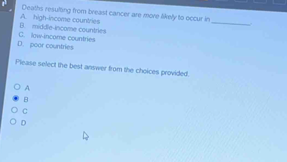 Deaths resulting from breast cancer are more likely to occur in _.
A. high-income countries
B. middle-income countries
C. low-income countries
D. poor countries
Please select the best answer from the choices provided.
A
B
C
D