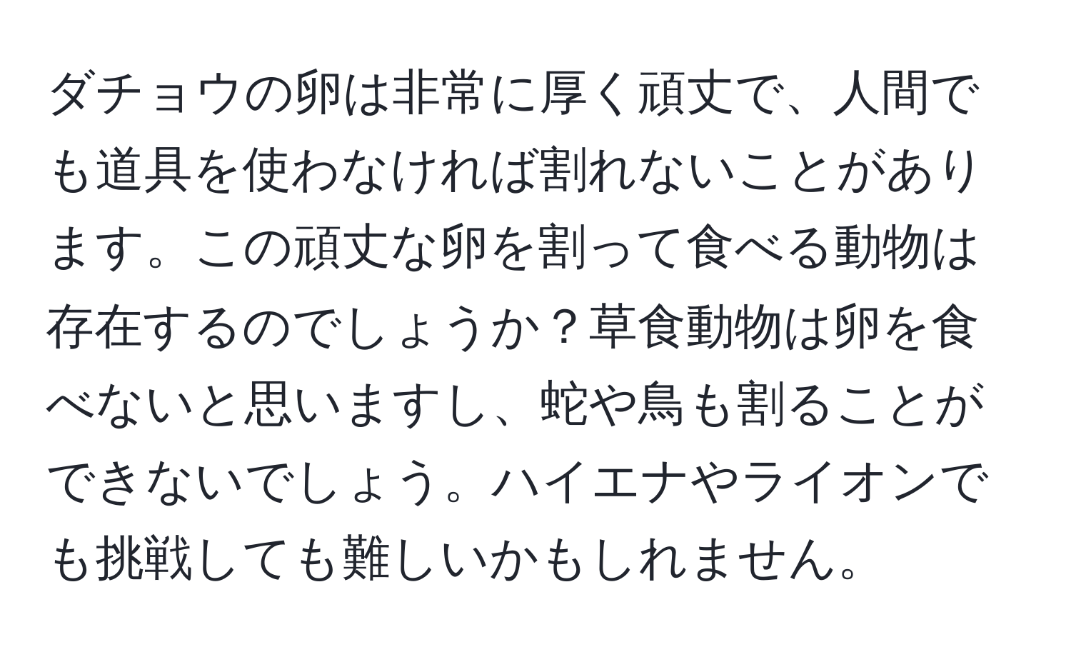 ダチョウの卵は非常に厚く頑丈で、人間でも道具を使わなければ割れないことがあります。この頑丈な卵を割って食べる動物は存在するのでしょうか？草食動物は卵を食べないと思いますし、蛇や鳥も割ることができないでしょう。ハイエナやライオンでも挑戦しても難しいかもしれません。