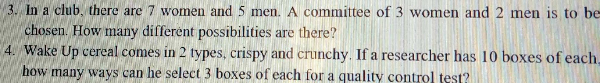 In a club, there are 7 women and 5 men. A committee of 3 women and 2 men is to be 
chosen. How many different possibilities are there? 
4. Wake Up cereal comes in 2 types, crispy and crunchy. If a researcher has 10 boxes of each 
how many ways can he select 3 boxes of each for a quality control test?