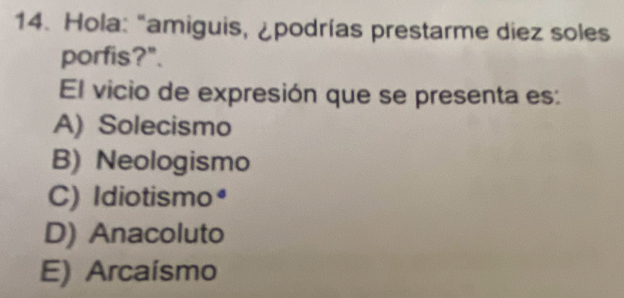 Hola: "amiguis, ¿podrías prestarme diez soles
porfis?".
El vicio de expresión que se presenta es:
A) Solecismo
B) Neologismo
C) Idiotismo•
D) Anacoluto
E) Arcaísmo