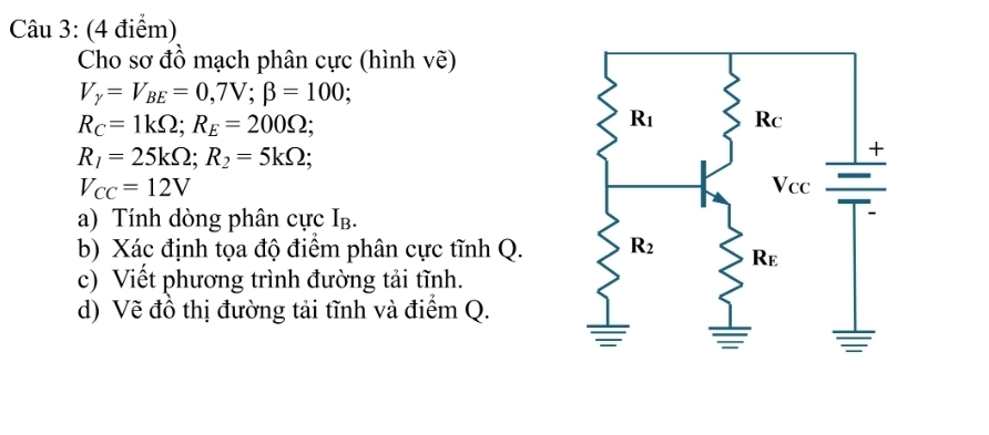 Cho sơ đồ mạch phân cực (hình vẽ)
V_y=V_BE=0,7V;beta =100;
R_C=1kOmega ;R_E=200Omega ;
R_1=25kOmega ;R_2=5kOmega ;
V_CC=12V
a) Tính dòng phân cực Ib.
b) Xác định tọa độ điểm phân cực tĩnh Q.
c) Viết phương trình đường tải tĩnh.
d) Vẽ đồ thị đường tải tĩnh và điểm Q.