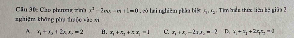 Cho phương trình x^2-2mx-m+1=0 , có hai nghiệm phân biệt x_1, x_2. Tìm biểu thức liên hệ giữa 2
nghiệm không phụ thuộc vào m
A. x_1+x_2+2x_1x_2=2 B. x_1+x_2+x_1x_2=1 C. x_1+x_2-2x_1x_2=-2 D. x_1+x_2+2x_1x_2=0