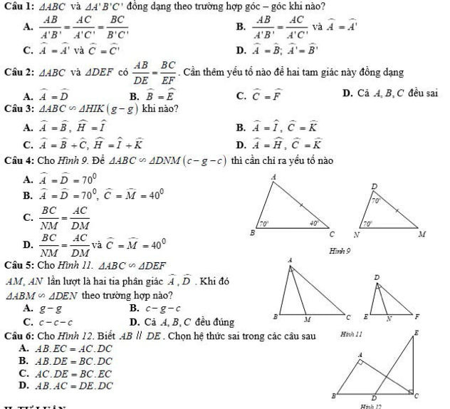 △ ABC và △ A'B'C' đồng dạng theo trường hợp góc - góc khi nào?
A.  AB/A'B' = AC/A'C' = BC/B'C'   AB/A'B' = AC/A'C'  và widehat A=widehat A'
B.
C. widehat A=widehat A' và widehat C=widehat C' D. widehat A=widehat B;widehat A'=widehat B'
Câu 2: △ ABC và △ DEF có  AB/DE = BC/EF . Cần thêm yếu tổ nào để hai tam giác này đồng dạng
A. widehat A=widehat D B. widehat B=widehat E C. widehat C=widehat F D. Cả 4, B, C đều sai
Câu 3: △ ABC∽ △ HIK(g-g) khi nào?
A. widehat A=widehat B,widehat H=widehat I B. widehat A=widehat I,widehat C=widehat K
C. widehat A=widehat B+widehat C,widehat H=widehat I+widehat K D. widehat A=widehat H,widehat C=widehat K
Cầu 4: Cho Hình 9. Để △ ABC∽ △ DNM(c-g-c) thì cần chỉ ra yểu tổ nào
A. widehat A=widehat D=70°
B. widehat A=widehat D=70^0,widehat C=widehat M=40^0
C.  BC/NM = AC/DM 

D.  BC/NM = AC/DM  và widehat C=widehat M=40^0 Hình 9
Câu 5: Cho Hình 11. △ ABC∽ △ DEF
AM AN lần lượt là hai tia phân giác widehat A,widehat D Khi đó
△ ABM∽ △ DEN theo trường hợp nào?
A. g-g B. c-g-c
C. c-c-c D. Cả A, B, C đều đúng  
Câu 6: Cho Hình 12. Biết ABparallel DE. Chọn hệ thức sai trong các câu sau
A. AB.EC=AC.DC
B. AB.DE=BC.DC
C. AC.DE=BC.EC
D. AB.AC=DE. DC
Hình 12