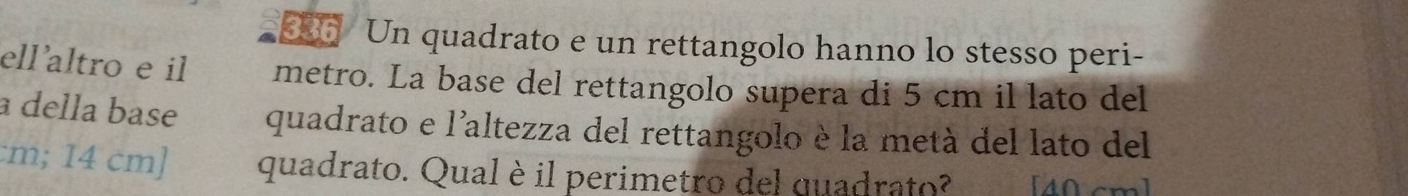Un quadrato e un rettangolo hanno lo stesso peri- 
ellaltro e il metro. La base del rettangolo supera di 5 cm il lato del 
a della base 
quadrato e l'altezza del rettangolo è la metà del lato del 
: m; 14 cm ] quadrato. Qual è il perimetro del quadrato? 
[ 40 cm ]