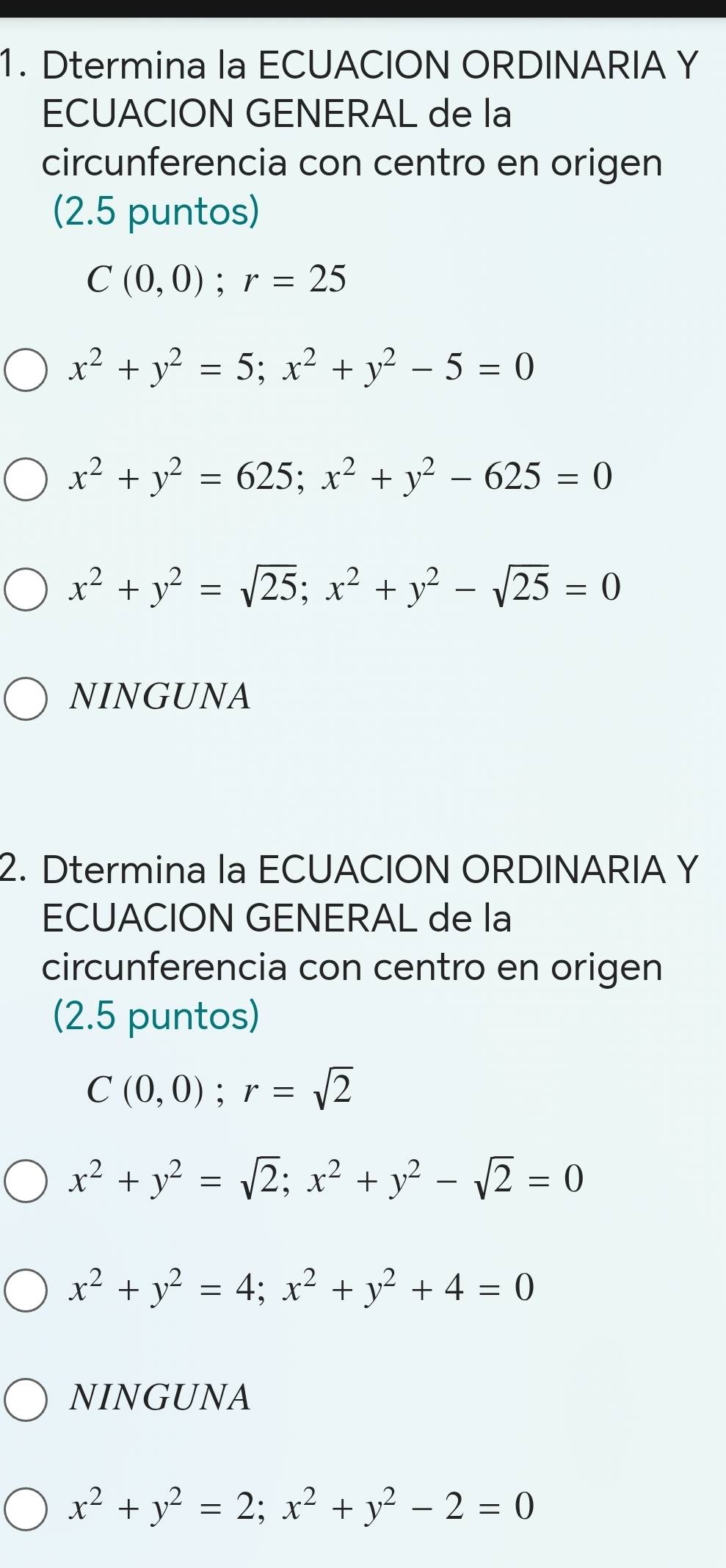 Dtermina la ECUACION ORDINARIA Y
ECUACION GENERAL de la
circunferencia con centro en origen
(2.5 puntos)
C(0,0); r=25
x^2+y^2=5; x^2+y^2-5=0
x^2+y^2=625; x^2+y^2-625=0
x^2+y^2=sqrt(25); x^2+y^2-sqrt(25)=0
NINGUNA
2. Dtermina la ECUACION ORDINARIA Y
ECUACION GENERAL de la
circunferencia con centro en origen
(2.5 puntos)
C(0,0); r=sqrt(2)
x^2+y^2=sqrt(2); x^2+y^2-sqrt(2)=0
x^2+y^2=4; x^2+y^2+4=0
NINGUNA
x^2+y^2=2; x^2+y^2-2=0