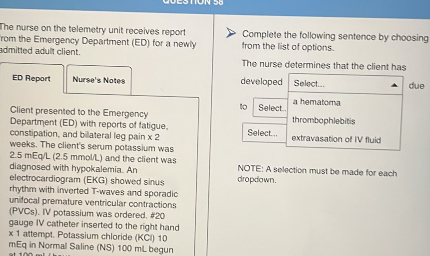 The nurse on the telemetry unit receives report Complete the following sentence by choosing 
from the Emergency Department (ED) for a newly from the list of options. 
admitted adult client. 
The nurse determines that the client has 
ED Report Nurse's Notes developed Select... due 
to Select.. a hematoma 
Client presented to the Emergency thrombophlebitis 
Department (ED) with reports of fatigue, Select... 
constipation, and bilateral leg pain * 2 extravasation of IV fluid 
weeks. The client's serum potassium was
2.5 mEq/L (2.5 mmol/L) and the client was NOTE: A selection must be made for each 
diagnosed with hypokalemia. An 
electrocardiogram (EKG) showed sinus dropdown. 
rhythm with inverted T-waves and sporadic 
unifocal premature ventricular contractions 
(PVCs). IV potassium was ordered. #20 
gauge IV catheter inserted to the right hand 
x 1 attempt. Potassium chloride (KCl) 10 
mEq in Normal Saline (NS) 100 mL begun