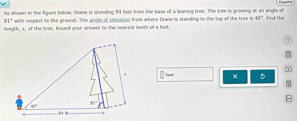 Español
As shown in the figure below, Diane is standing 94 feet from the base of a leaning tree. The tree is growing at an angle of
81° with respect to the ground. The angle of elevation from where Diane is standing to the top of the tree is 40°. Find the
length, x, of the tree. Round your answer to the nearest tenth of a foot.
?
m
>
feet
×