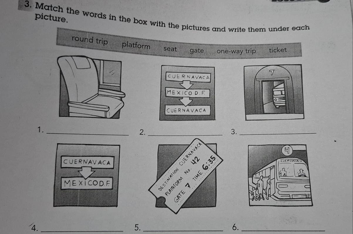 picture. 
3. Match the words in the box with the pictures and write them under each 
round trip platform seat gate one-way trip ticket 
CUERNAVACA 
ME X I CO D .F. 
CUERNAVACA 
1._ 
2._ 
_3._ 
CUERNAVACA 
MEXTCODF 
4._ 
5._ 
6._