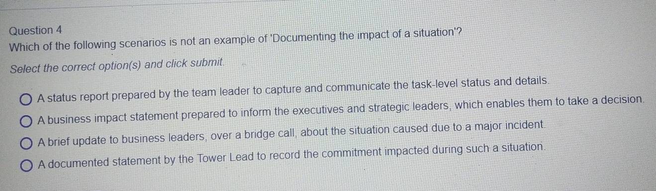 Which of the following scenarios is not an example of 'Documenting the impact of a situation'?
Select the correct option(s) and click submit.
A status report prepared by the team leader to capture and communicate the task-level status and details
A business impact statement prepared to inform the executives and strategic leaders, which enables them to take a decision.
A brief update to business leaders, over a bridge call, about the situation caused due to a major incident
A documented statement by the Tower Lead to record the commitment impacted during such a situation.