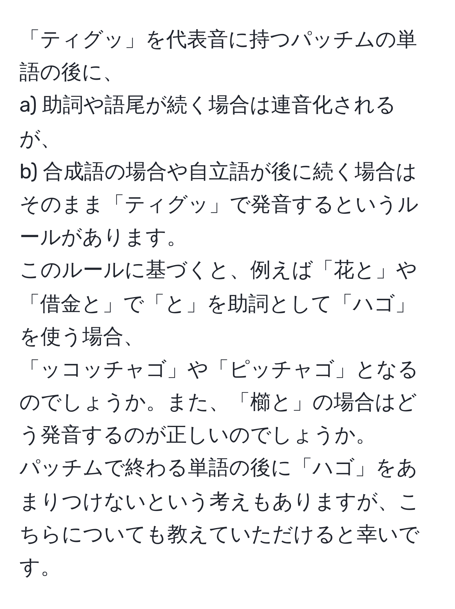 「ティグッ」を代表音に持つパッチムの単語の後に、  
a) 助詞や語尾が続く場合は連音化されるが、  
b) 合成語の場合や自立語が後に続く場合はそのまま「ティグッ」で発音するというルールがあります。  
このルールに基づくと、例えば「花と」や「借金と」で「と」を助詞として「ハゴ」を使う場合、  
「ッコッチャゴ」や「ピッチャゴ」となるのでしょうか。また、「櫛と」の場合はどう発音するのが正しいのでしょうか。  
パッチムで終わる単語の後に「ハゴ」をあまりつけないという考えもありますが、こちらについても教えていただけると幸いです。