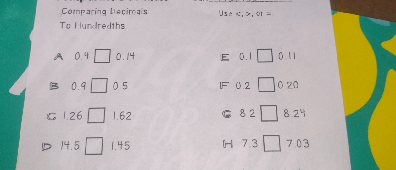 Comparing Decimals Use , , or =.
To Hundredths
A 0.4 □ 0.14 E  0.11
B 0.9 □ 0.5 F 0.2 □ 0.20
C
C 1.26 □ 1.62 ₹8.2 □ 8.24
D 14.5 □ 1.45 H 7.3 □ 7.03