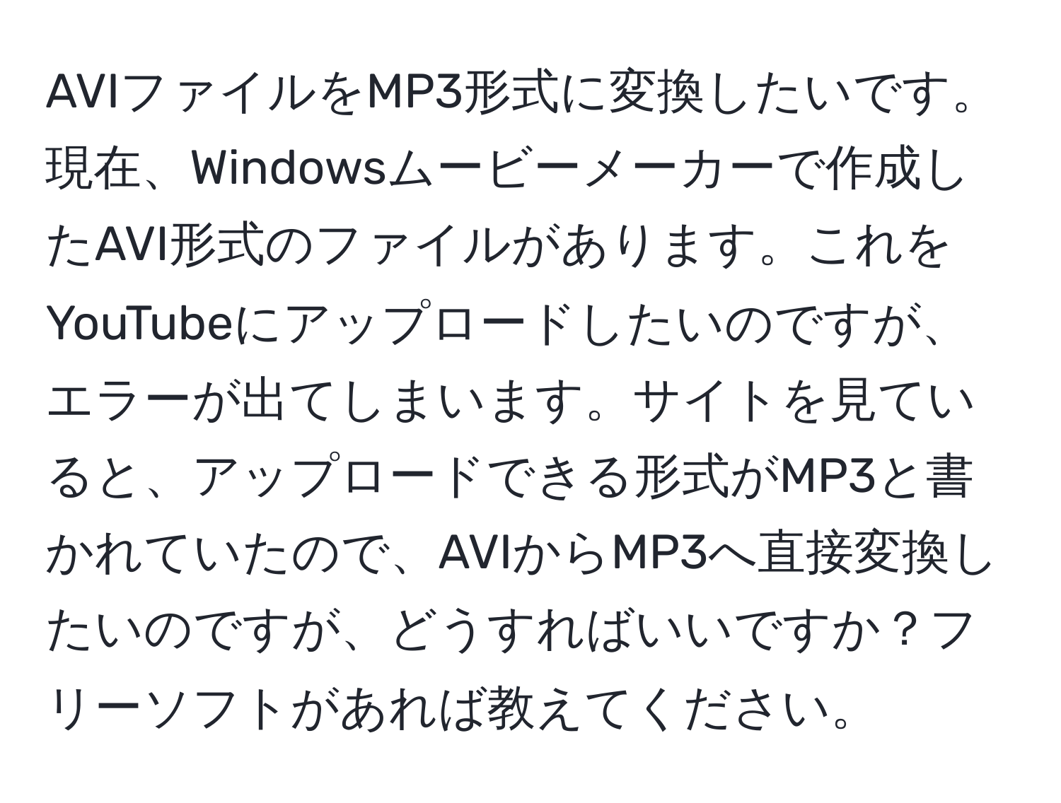 AVIファイルをMP3形式に変換したいです。現在、Windowsムービーメーカーで作成したAVI形式のファイルがあります。これをYouTubeにアップロードしたいのですが、エラーが出てしまいます。サイトを見ていると、アップロードできる形式がMP3と書かれていたので、AVIからMP3へ直接変換したいのですが、どうすればいいですか？フリーソフトがあれば教えてください。