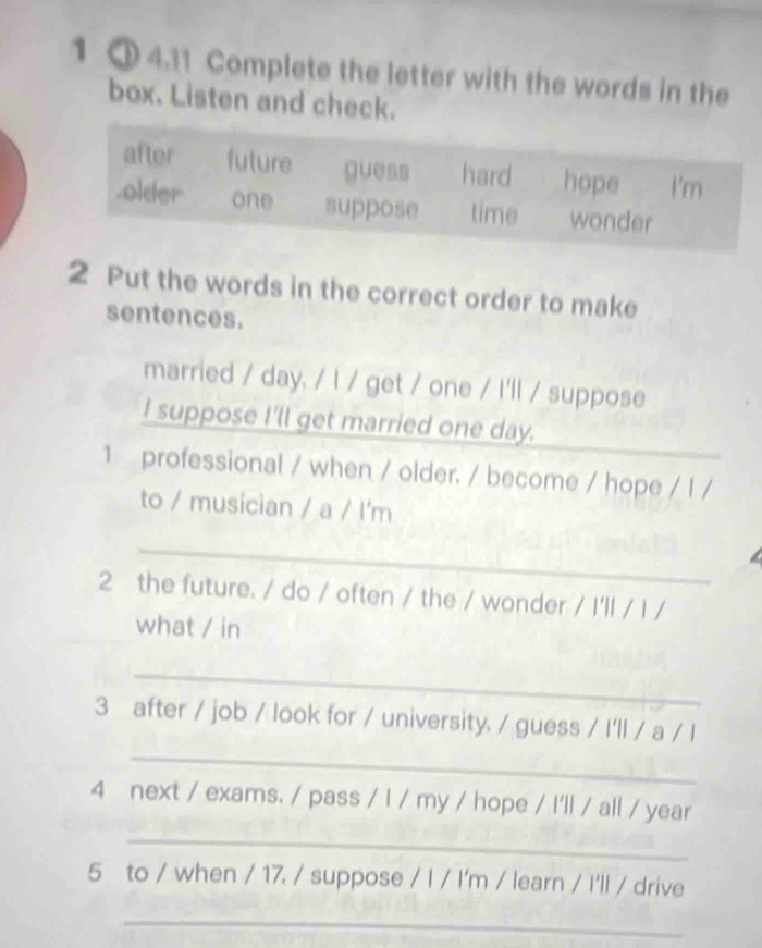 1 1 4.11 Complete the letter with the words in the 
box. Listen and check. 
2 Put the words in the correct order to make 
sentences. 
married / day. / l / get / one / I'll / suppose 
I suppose I'll get married one day. 
1 professional / when / older. / become / hope / l / 
to / musician / a / l'm 
_ 
a 
2 the future. / do / often / the / wonder / I'll / l / 
what / in 
_ 
_ 
3 after / job / look for / university. / guess / I'll / a / l 
4 next / exams. / pass / I / my / hope / I'll / all / year 
_ 
5 to / when / 17. / suppose / I / I'm / learn / I'll / drive 
_