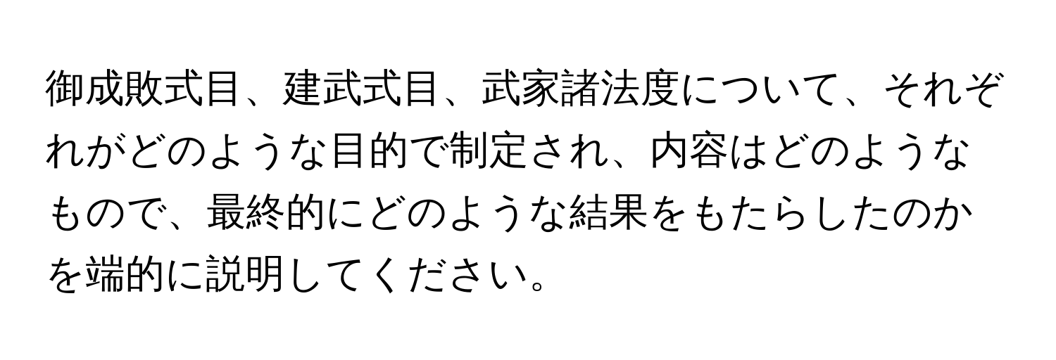 御成敗式目、建武式目、武家諸法度について、それぞれがどのような目的で制定され、内容はどのようなもので、最終的にどのような結果をもたらしたのかを端的に説明してください。