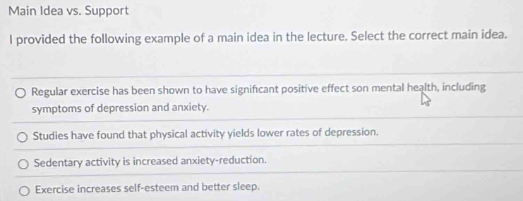 Main Idea vs. Support
l provided the following example of a main idea in the lecture. Select the correct main idea.
Regular exercise has been shown to have signifcant positive effect son mental health, including
symptoms of depression and anxiety.
Studies have found that physical activity yields lower rates of depression.
Sedentary activity is increased anxiety-reduction.
Exercise increases self-esteem and better sleep.