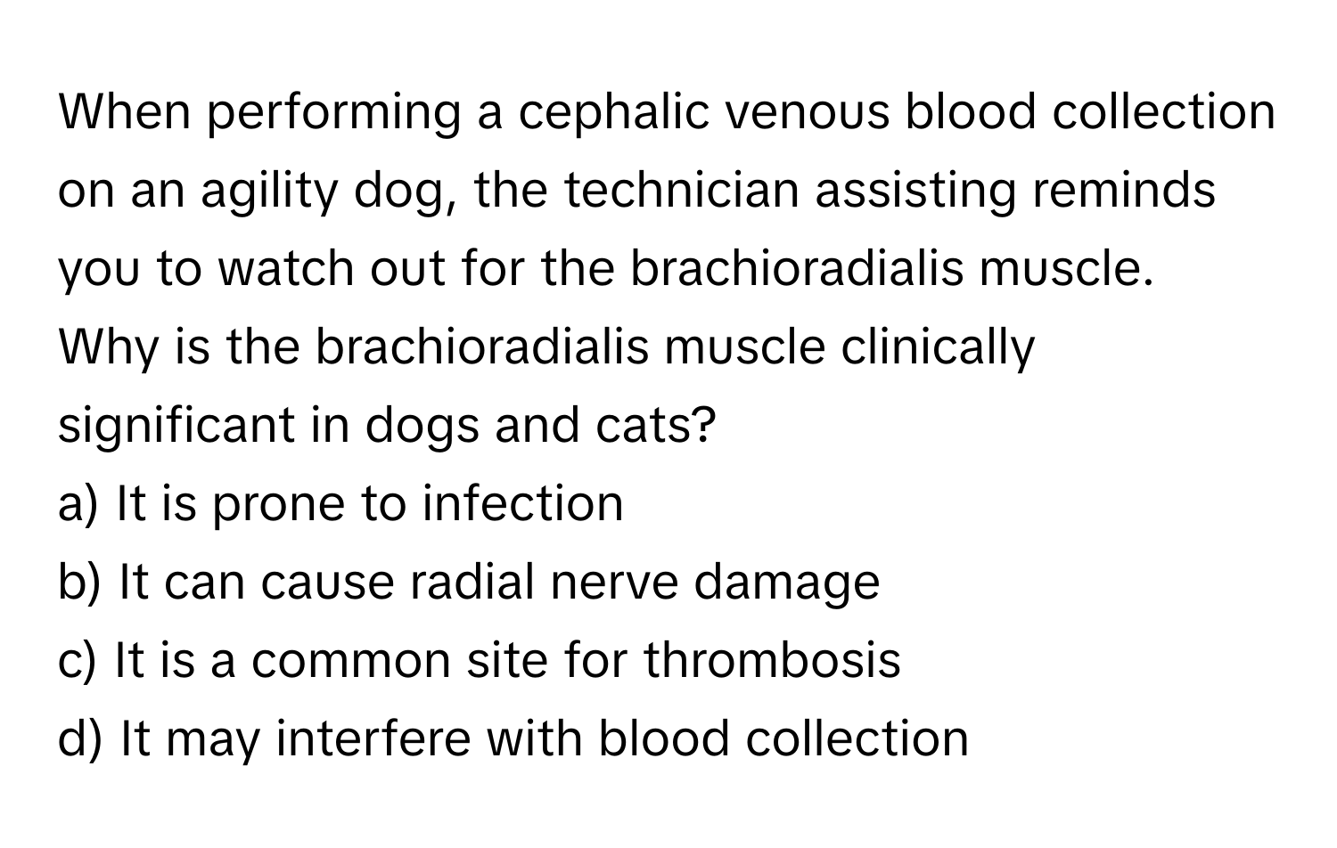 When performing a cephalic venous blood collection on an agility dog, the technician assisting reminds you to watch out for the brachioradialis muscle. 

Why is the brachioradialis muscle clinically significant in dogs and cats? 
a) It is prone to infection 
b) It can cause radial nerve damage 
c) It is a common site for thrombosis 
d) It may interfere with blood collection