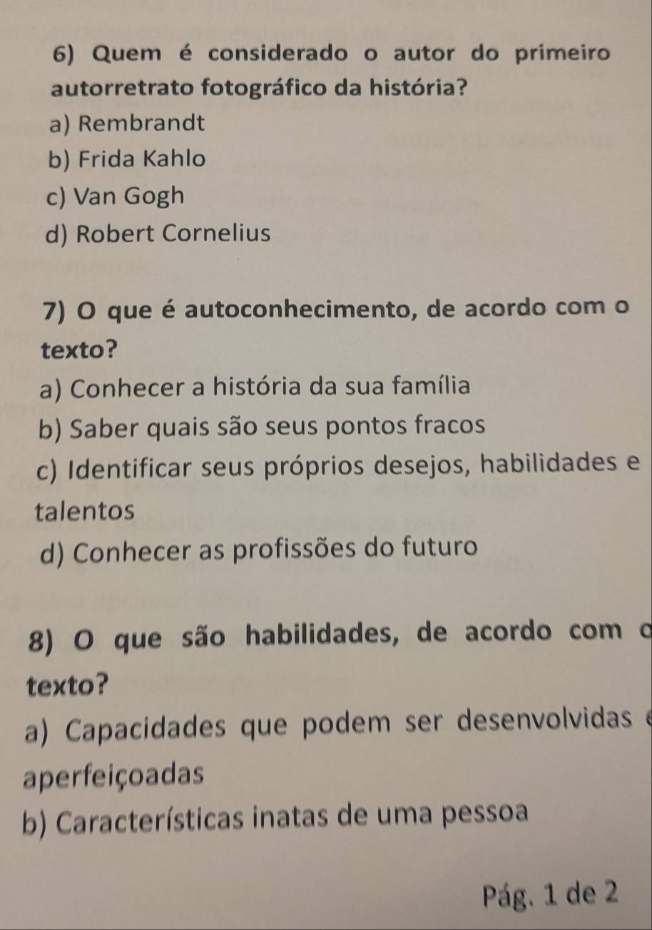 Quem é considerado o autor do primeiro
autorretrato fotográfico da história?
a) Rembrandt
b) Frida Kahlo
c) Van Gogh
d) Robert Cornelius
7) O que é autoconhecimento, de acordo com o
texto?
a) Conhecer a história da sua família
b) Saber quais são seus pontos fracos
c) Identificar seus próprios desejos, habilidades e
talentos
d) Conhecer as profissões do futuro
8) O que são habilidades, de acordo com o
texto?
a) Capacidades que podem ser desenvolvidas e
aperfeiçoadas
b) Características inatas de uma pessoa
Pág. 1 de 2