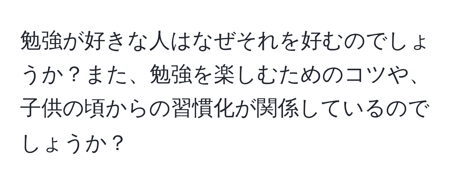 勉強が好きな人はなぜそれを好むのでしょうか？また、勉強を楽しむためのコツや、子供の頃からの習慣化が関係しているのでしょうか？