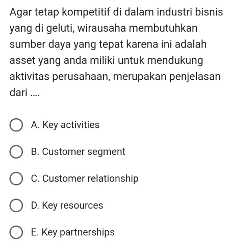 Agar tetap kompetitif di dalam industri bisnis
yang di geluti, wirausaha membutuhkan
sumber daya yang tepat karena ini adalah
asset yang anda miliki untuk mendukung
aktivitas perusahaan, merupakan penjelasan
dari ....
A. Key activities
B. Customer segment
C. Customer relationship
D. Key resources
E. Key partnerships