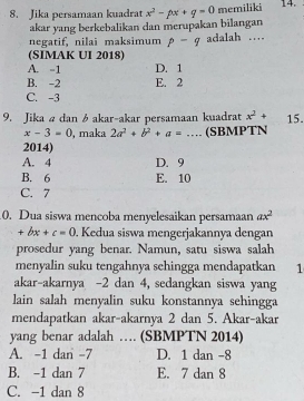 Jika persamaan kuadrat x^2-px+q=0 memiliki 14.
akar yang berkebalikan dan merupakan bilangan
negatif, nilai maksimum p-q adalah …
(SIMAK UI 2018)
A. -1 D. 1
B. -2 E. 2
C. -3
9. Jika ødan 6 akar-akar persamaan kuadrat x^2+ 15.
x-3=0 , maka 2a^2+b^2+a= _(SBMPTN
2014)
A. 4 D. 9
B. 6 E. 10
C. 7
0. Dua siswa mencoba menyelesaikan persamaan ax^2
+bx+c=0. Kedua siswa mengerjakannya dengan
prosedur yang benar. Namun, satu siswa salah
menyalin suku tengahnya sehingga mendapatkan 1
akar-akarnya -2 dan 4, sedangkan siswa yang
lain salah menyalin suku konstannya sehingga
mendapatkan akar-akarnya 2 dan 5. Akar-akar
yang benar adalah … (SBMPTN 2014)
A. -1 dan -7 D. 1 dan -8
B. -1 dan 7 E. 7 dan 8
C. -1 dan 8