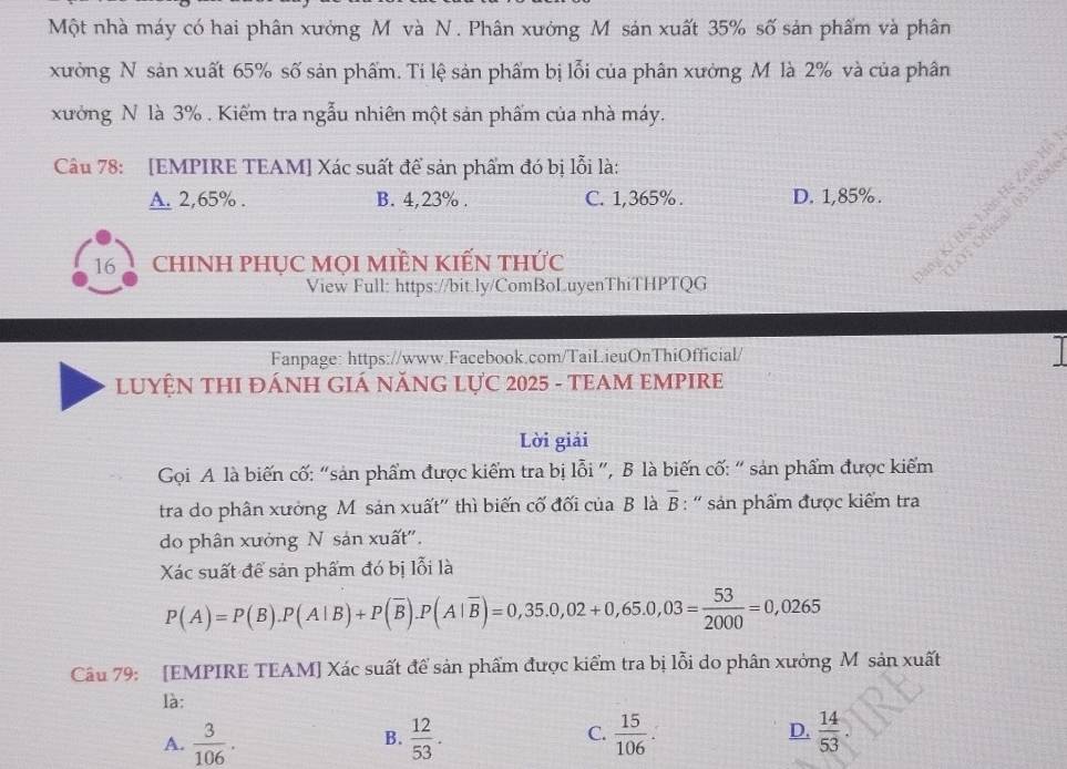 Một nhà máy có hai phân xưởng M và N. Phân xưởng M sản xuất 35% số sản phẩm và phân
xưởng N sản xuất 65% số sản phẩm. Ti lệ sản phẩm bị lỗi của phân xường M là 2% và của phân
xưởng N là 3%. Kiểm tra ngẫu nhiên một sản phẩm của nhà máy.
Câu 78: [EMPIRE TEAM] Xác suất để sản phẩm đó bị lỗi là:
A. 2,65%. B. 4,23%. C. 1,365%. D. 1,85%.
16 chINH phụC MọI miềN kIến thức
g Kỉ Học Liên He Zalo I
OT OOinal 033580
View Full: https://bit.ly/ComBoLuyenThiTHPTQG
a
Fanpage: https://www.Facebook.com/TaiLieuOnThiOfficial/
LUYỆN THI ĐÁNH GIÁ NĂNG LựC 2025 - TEAM EMPIRE
Lời giải
Gọi A là biến cố: “sản phẩm được kiểm tra bị lỗi ”, B là biến cố: “ sản phẩm được kiếm
tra do phân xưởng M sản xuất'' thì biến cố đối của B là overline B : ' sản phẩm được kiểm tra
do phân xưởng N sản xuất'.
Xác suất để sản phẩm đó bị lỗi là
P(A)=P(B).P(A|B)+P(overline B). P(A|overline B)=0,35.0,02+0,65.0,03= 53/2000 =0,0265
Câu 79: [EMPIRE TEAM] Xác suất để sản phẩm được kiểm tra bị lỗi do phân xưởng M sản xuất
là:
C.
A.  3/106 .  12/53 .  15/106  D.  14/53 . 
B.