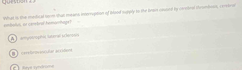 What is the medical term that means interruption of blood supply to the brain caused by cerebral thrombosis, cerebral
embolus, or cerebral hemorrhage?
A amyotrophic lateral sclerosis
B cerebrovascular accident
C Reye syndrome