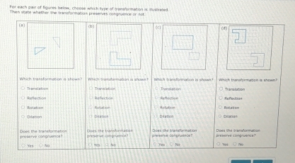 For each owir of figures below, choose which type of bansformation is illustrated.
Then state whether the transformation preserves congruence or πob
(2) (b) (4)
Which transformation is shown? Wich emdm et en a shaw Which transformation is shown?
Tranalation U Transation Translation Tranalation
Reflection Refection Refection Exflectian
Ratation Rotation Artebor Rotaton
Diletion Dilation piation Cilation
preserve cangruents? Does the transformation Creserve congruence preserve cangruesce? Does the transformation preserve congruence? Does the transformotion
Yes ~ 3No Yo No Yes M