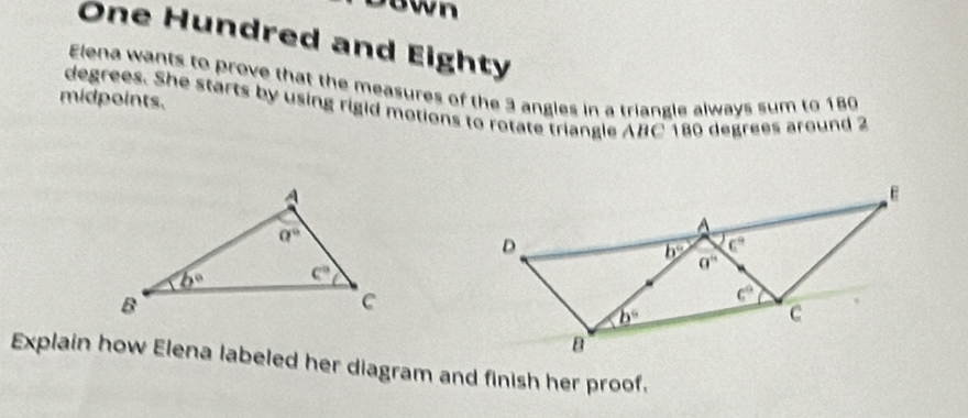 own
One Hundred and Eighty
Elena wants to prove that the measures of the 3 angles in a triangle always sum to 180
midpoints.
degrees. She starts by using rigid motions to rotate triangle ABC 180 degrees around 2
Explain how Elena labeled her diagram and finish her proof.