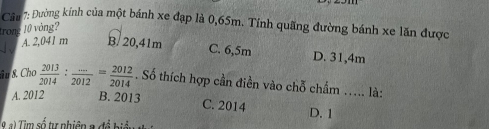 Đường kính của một bánh xe đạp là 0,65m. Tính quãng đường bánh xe lăn được
trong 10 vòng?
A. 2,041 m B/ 20,41m C. 6,5m D. 31,4m
âu 8. Cho  2013/2014 : (...)/2012 = 2012/2014 . Số thích hợp cần điền vào chỗ chấm ..... là:
A. 2012 B. 2013 C. 2014 D. 1
9 a) Tìm số tự nhiên a đề biểu