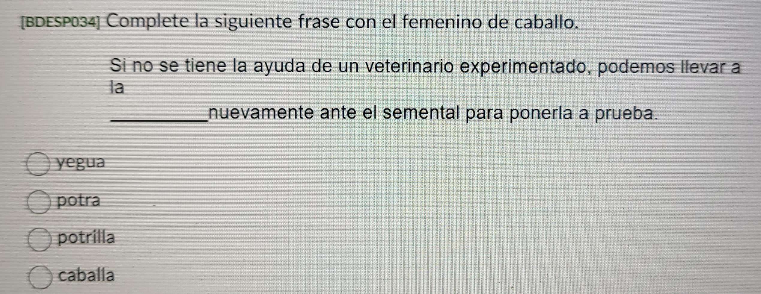 [BDESP034] Complete la siguiente frase con el femenino de caballo.
Si no se tiene la ayuda de un veterinario experimentado, podemos llevar a
la
_nuevamente ante el semental para ponería a prueba.
yegua
potra
potrilla
caballa