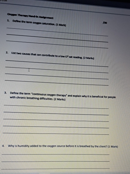 Oxygen Therapy Hand-in Assignment /30 
_ 
1. Define the term oxygen saturation. (1 Mark) 
_ 
_ 
_ 
2. List two causes that can contribute to a low 0^2 sat reading. (2 Marks) 
_ 
_ 
_ 
3. Define the term "continuous oxygen therapy" and explain why it is beneficial for people 
with chronic breathing difficulties. (2 Marks) 
_ 
_ 
_ 
_ 
_ 
4. Why is humidity added to the oxygen source before it is breathed by the client? (1 Mark) 
_ 
_ 
_