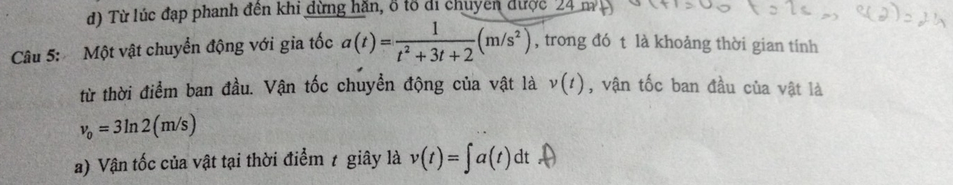 d) Từ lúc đạp phanh đên khi dừng hăn, ổ tổ đi chuyên được 24 m
Câu 5: Một vật chuyển động với gia tốc a(t)= 1/t^2+3t+2 (m/s^2) , trong đó t là khoảng thời gian tính
từ thời điểm ban đầu. Vận tốc chuyển động của vật là v(t) , vận tốc ban đầu của vật là
v_0=3ln 2(m/s)
a) Vận tốc của vật tại thời điểm 1 giây là v(t)=∈t a(t)dt