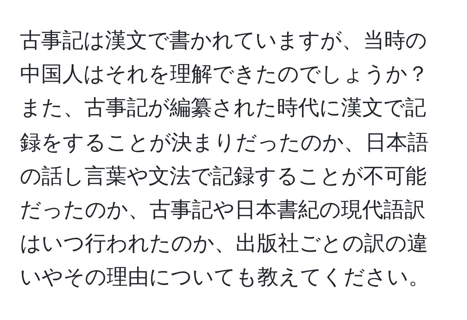 古事記は漢文で書かれていますが、当時の中国人はそれを理解できたのでしょうか？また、古事記が編纂された時代に漢文で記録をすることが決まりだったのか、日本語の話し言葉や文法で記録することが不可能だったのか、古事記や日本書紀の現代語訳はいつ行われたのか、出版社ごとの訳の違いやその理由についても教えてください。