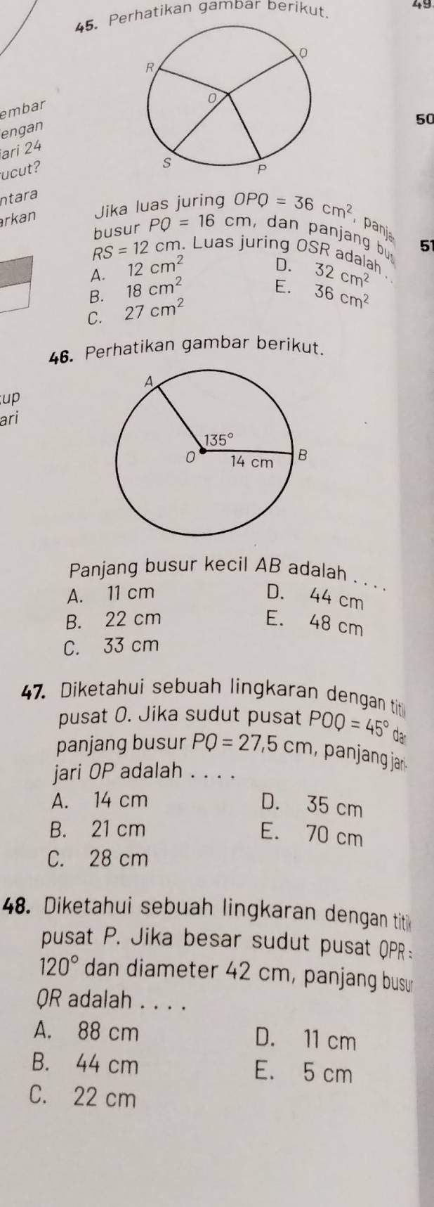 Perhatikan gambar berikut.
49
embar
engan
50
ari 24
ucut?
ntara
rkan Jika luas juring OPQ=36cm^2 panja
busur PQ=16cm , dan panjang bu 51
RS=12 cm. Luas juring OSR adalah
A. 12cm^2
D. 32cm^2
B. 18cm^2
E. 36cm^2
C. 27cm^2
46. Perhatikan gambar berikut.
up
ari
Panjang busur kecil AB adalah . . . .
A. 11 cm D. 44 cm
B. 22 cm E. 48 cm
C. 33 cm
47. Diketahui sebuah lingkaran dengan tit
pusat O. Jika sudut pusat POQ=45° da
panjang busur PQ=27,5cm , panjang jar .
jari OP adalah . . . .
A. 14 cm D. 35 cm
B. 21 cm
E. 70 cm
C. 28 cm
48. Diketahui sebuah lingkaran dengan titik
pusat P. Jika besar sudut pusat QPR:
120° dan diameter 42 cm, panjang busu
R adalah . . . .
A. 88 cm D. 11 cm
B. 44 cm E. 5 cm
C. 22 cm