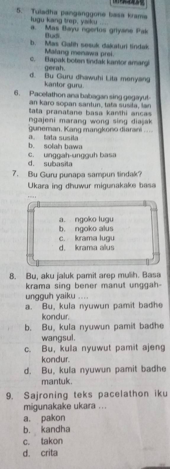 Tuladha panganggone basa krama
lugu kang trep, yaiku ....
a. Mas Bayu ngertos griyane Pak
Budi.
b. Mas Galih sesuk dakaturi tindak
Malang menawa prei.
c. Bapak boten tindak kantor amargi
gerah.
d. Bu Guru dhawuhi Lita menyang
kantor guru.
6. Pacelathon ana babagan sing gegayut
an karo sopan santun, tata susila, lan
tata pranatane basa kanthi ancas 
ngajeni marang wong sing diajak 
guneman. Kang mangkono diarani ....
a. tata susila
b. solah bawa
c. unggah-ungguh basa
d. subasita
7. Bu Guru punapa sampun tindak?
Ukara ing dhuwur migunakake basa
…
a. ngoko lugu
b. ngoko alus
c. krama lugu
d. krama alus
8. Bu, aku jaluk pamit arep mulih. Basa
krama sing bener manut unggah-
ungguh yaiku ....
a. Bu, kula nyuwun pamit badhe
kondur.
b. Bu, kula nyuwun pamit badhe
wangsul.
c. Bu, kula nyuwut pamit ajeng
kondur.
d. Bu, kula nyuwun pamit badhe
mantuk.
9. Sajroning teks pacelathon iku
migunakake ukara ...
a. pakon
b. kandha
c. takon
d. crita