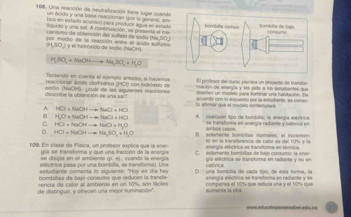 Una reacción de neutralización tiene lugar cuando
un ácido y una base reaccionan (por lo general, am
bos en estado acuoso) para producir agua en estado
liquido y una sal. A continuación, se presenta el me
canismo de obtención del sulfato de sodio (Na.90)
por medio de la reacción entre el ácido sultárico
(H,SO_4) y ell hidróxido de sodio (NaOH).
H,SO_4+NaOHto Na_3SO_4+H_2O
Teniendo en cuenta el ejemplo anterior, si hacemos
reaccionar ácido clorhídrico (HCI) con hidróxido de El profesor del curso plantea un proyecto de transfor-
sodio (NaOH), ¿cual de las siguientes reacciones mación de energía y les pide a los estudiantes que
diseñen un modelo para iluminar una habitación. De
describe la obtención de una sal? acuerdo con lo expuesto por la estudiante, es correc-
to afirmar que el modelo contemplará
A HCI+NaOHto NaCI+HCl
B. H_3O+NaOHto NaCl+HCl A. cualquier tipo de bombilla; la energía eléctrica
C. HCl+NaOHto NaCl+H_2O se transforma en energía radiante y calórica en
ambos casos.
D. HCl+NaOHto Na_2SO_4+H_2O B. solamente bombilias normales; ef incremen-
to en la transferencia de calor es del 10% y la
109. En clase de Física, un profesor explica que la ener-  C. solamente bombillas de bajo consumo; la ener-
se disipa en el ambiente gía se transforma y que una fracción de la energía energía eléctrica se transforma en térmica.
(p,e)
eléctrica pasa por una bombilla, se transforma). Una , cuando la energía gia eléctrica se transforma en radiante y no en
estudiante comenta lo sigulente: "Hoy en día hay calórica.
bombillas de bajo consumo que reducen la transfe- D. una bombilla de cada tipo; de esta forma, la
rencia de calor al ambiente en un 10%, son fáciles energía eléctrica se transforma en radiante y se
de distinguir, y ofrecen una mejor iluminación''. aumenta la otr. compensa el 10% que reduce una y el 10% que
www.educateparaelsaber.edu.co