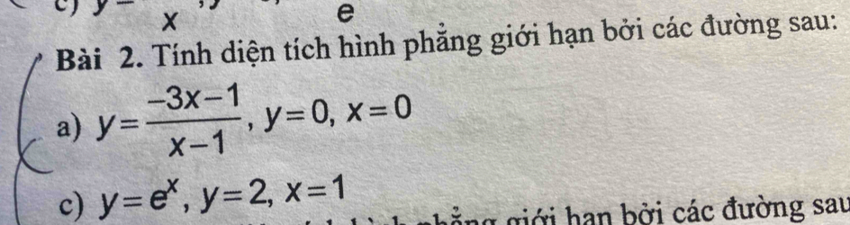 Tính diện tích hình phẳng giới hạn bởi các đường sau:
a) y= (-3x-1)/x-1 , y=0, x=0
c) y=e^x, y=2, x=1
ảng giới hạn bởi các đường sau