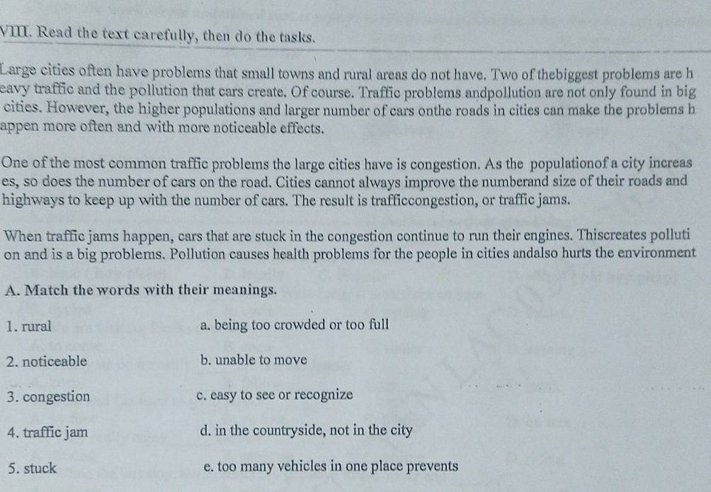 Read the text carefully, then do the tasks.
Large cities often have problems that small towns and rural areas do not have. Two of thebiggest problems are h
eavy traffic and the pollution that cars create. Of course. Traffic problems andpollution are not only found in big
cities. However, the higher populations and larger number of cars onthe roads in cities can make the problems h
appen more often and with more noticeable effects.
One of the most common traffic problems the large cities have is congestion. As the populationof a city increas
es, so does the number of cars on the road. Cities cannot always improve the numberand size of their roads and
highways to keep up with the number of cars. The result is trafficcongestion, or traffic jams.
When traffic jams happen, cars that are stuck in the congestion continue to run their engines. Thiscreates polluti
on and is a big problems. Pollution causes health problems for the people in cities andalso hurts the environment
A. Match the words with their meanings.
1. rural a. being too crowded or too full
2. noticeable b. unable to move
3. congestion c. easy to see or recognize
4. traffic jam d. in the countryside, not in the city
5. stuck e. too many vehicles in one place prevents