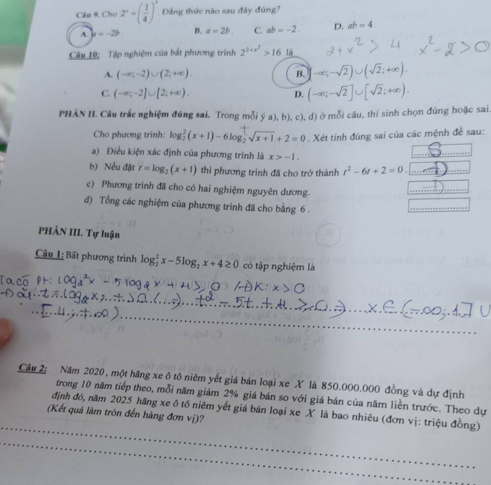 Cho 2^x=( 1/4 )^x. Đằng thức nào sau đây đúng?
A. h=-2b
B. a=2b. C. ab=-2. D. ab=4.
Câu 10: Tập nghiệm của bất phương trình 2^(2+x^2)>16 là
A. (-∈fty ;-2)∪ (2;+∈fty ). B. -∈fty ;-sqrt(2))∪ (sqrt(2);+∈fty ).
C. (-∈fty ;-2]∪ [2;+∈fty ). D. (-∈fty ;-sqrt(2)]∪ [sqrt(2);+∈fty ).
PHÀN II. Câu trắc nghiệm đúng sai. Trong mỗi ý a), b),c) 0, d) ở mỗi câu, thí sinh chọn đúng hoặc sai.
Cho phương trình: log _2^(2(x+1)-6log _2)sqrt(x+1)+2=0. Xét tính đúng sai của các mệnh đề sau:
a) Điều kiện xác định của phương trình là x>-1.
_
_
b) Nếu đặt t=log _2(x+1) thì phương trình đã cho trở thành t^2-6t+2=0. _
c) Phương trình đã cho có hai nghiệm nguyên dương.
_
_
d) Tổng các nghiệm của phương trình đã cho bằng 6 .
_
PHÀN III. Tự luận
Câu 1: Bất phương trình log _2^(2x-5log _2)x+4≥ 0 có tập nghiệm là
_
Câu 2: Năm 2020, một hãng xe ô tô niêm yết giá bán loại xe X là 850.000.000 đồng và dự định
trong 10 năm tiếp theo, mỗi năm giảm 2% giá bán so với giá bán của năm liền trước. Theo dự
_
định đó, năm 2025 hãng xe ô tô niêm yết giá bán loại xe X là bao nhiêu (đơn vị: triệu đồng)
(Kết quả làm tròn đến hàng đơn vị)?
_