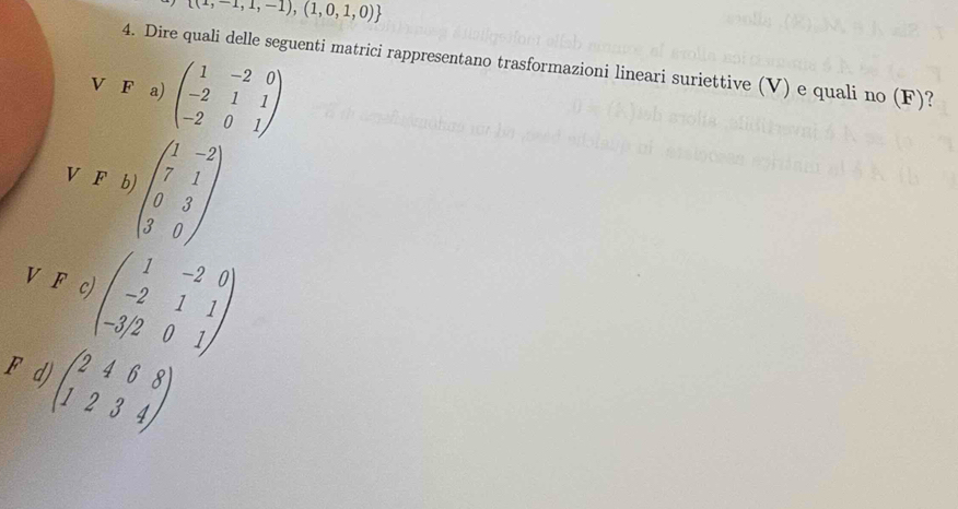  (1,-1,1,-1),(1,0,1,0)
4. Dire quali delle seguenti matrici rappresentano trasformazioni lineari suriettive (V) e quali no (F)?
V F a) beginpmatrix 1&-2&0 -2&1&1 -2&0&1endpmatrix
V F b) beginpmatrix 1&-2 7&1 0&3 3&0endpmatrix
V F c) beginpmatrix 1&-2&0 -2&1&1 -3/2&0&1endpmatrix
F d) beginpmatrix 2&4&6&8 1&2&3&4endpmatrix