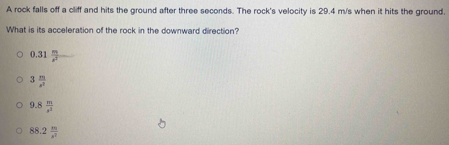 A rock falls off a cliff and hits the ground after three seconds. The rock's velocity is 29.4 m/s when it hits the ground.
What is its acceleration of the rock in the downward direction?
0.31 m/s^2 
3 m/s^2 
9.8 m/s^2 
88.2 m/s^2 