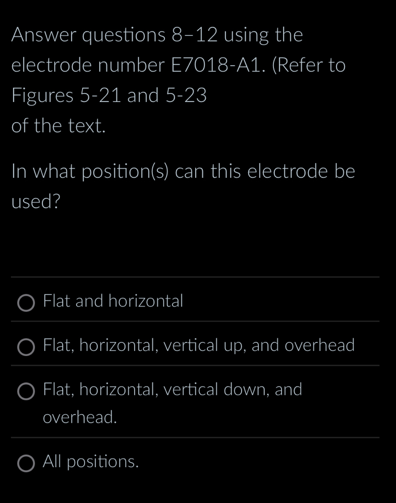 Answer questions 8-12 using the
electrode number E7018-A1. (Refer to
Figures 5-21 and 5-23
of the text.
In what position(s) can this electrode be
used?
Flat and horizontal
Flat, horizontal, vertical up, and overhead
Flat, horizontal, vertical down, and
overhead.
All positions.