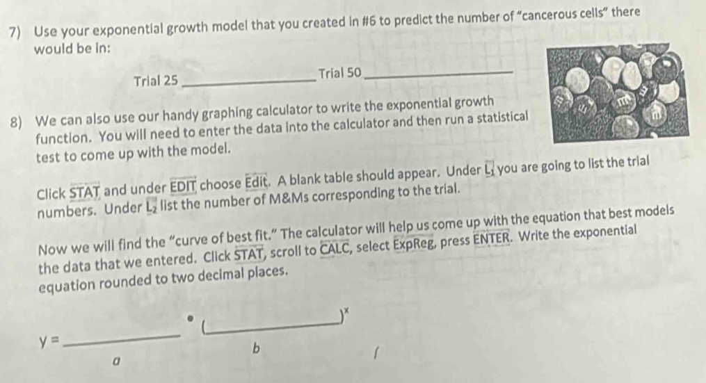 Use your exponential growth model that you created in #6 to predict the number of “cancerous cells” there 
would be in: 
Trial 25 _Trial 50 _ 
8) We can also use our handy graphing calculator to write the exponential growth 
function. You will need to enter the data into the calculator and then run a statistical 
test to come up with the model. 
Click STAT and under overline EDIT choose Edit. A blank table should appear. Under overline L_1 you are going to list the trial 
numbers. Under overline L_2 list the number of M&Ms corresponding to the trial. 
Now we will find the “curve of best fit.” The calculator will help us come up with the equation that best models 
the data that we entered. Click overline STAT , scroll to overline CALC, , select ExpReg, press ENTER. Write the exponential 
equation rounded to two decimal places. 
) 
[ 
_ y=
b 
a