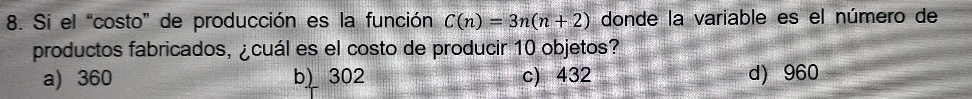 Si el “costo” de producción es la función C(n)=3n(n+2) donde la variable es el número de
productos fabricados, ¿cuál es el costo de producir 10 objetos?
a) 360 b) 302 c) 432 d) 960